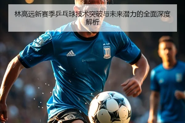 林高远新赛季乒乓球技术突破与未来潜力的全面深度解析